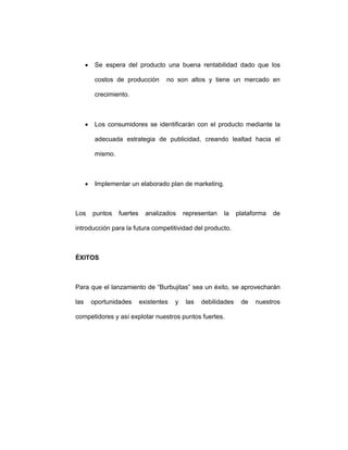 • Se espera del producto una buena rentabilidad dado que los
costos de producción no son altos y tiene un mercado en
crecimiento.
• Los consumidores se identificarán con el producto mediante la
adecuada estrategia de publicidad, creando lealtad hacia el
mismo.
• Implementar un elaborado plan de marketing.
Los puntos fuertes analizados representan la plataforma de
introducción para la futura competitividad del producto.
ÉXITOS
Para que el lanzamiento de “Burbujitas” sea un éxito, se aprovecharán
las oportunidades existentes y las debilidades de nuestros
competidores y así explotar nuestros puntos fuertes.
 