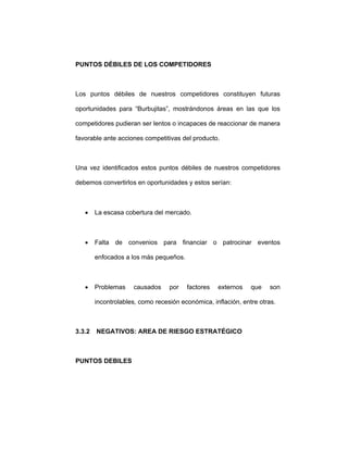 PUNTOS DÉBILES DE LOS COMPETIDORES
Los puntos débiles de nuestros competidores constituyen futuras
oportunidades para “Burbujitas”, mostrándonos áreas en las que los
competidores pudieran ser lentos o incapaces de reaccionar de manera
favorable ante acciones competitivas del producto.
Una vez identificados estos puntos débiles de nuestros competidores
debemos convertirlos en oportunidades y estos serían:
• La escasa cobertura del mercado.
• Falta de convenios para financiar o patrocinar eventos
enfocados a los más pequeños.
• Problemas causados por factores externos que son
incontrolables, como recesión económica, inflación, entre otras.
3.3.2 NEGATIVOS: AREA DE RIESGO ESTRATÉGICO
PUNTOS DEBILES
 