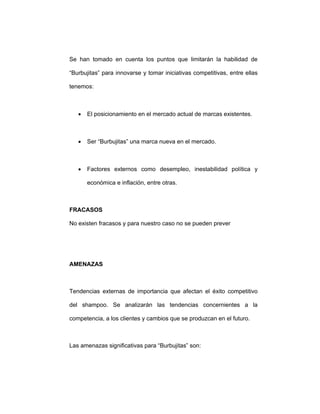 Se han tomado en cuenta los puntos que limitarán la habilidad de
“Burbujitas” para innovarse y tomar iniciativas competitivas, entre ellas
tenemos:
• El posicionamiento en el mercado actual de marcas existentes.
• Ser “Burbujitas” una marca nueva en el mercado.
• Factores externos como desempleo, inestabilidad política y
económica e inflación, entre otras.
FRACASOS
No existen fracasos y para nuestro caso no se pueden prever
AMENAZAS
Tendencias externas de importancia que afectan el éxito competitivo
del shampoo. Se analizarán las tendencias concernientes a la
competencia, a los clientes y cambios que se produzcan en el futuro.
Las amenazas significativas para “Burbujitas” son:
 