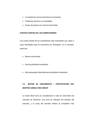 • La entrada de nuevos productos en el mercado.
• Problemas externos no controlables.
• Guerra de precios con marcas reconocidas.
PUNTOS FUERTES DE LOS COMPETIDORES
Los puntos fuertes de los competidores más importantes que vayan a
crear dificultades para el crecimiento de “Burbujitas” en el mercado,
estos son:
• Marcas reconocidas
• Uso de publicidad recordatoria
• Alto presupuesto destinado para publicidad en televisión.
3.4 MATRIZ DE CRECIMIENTO – PARTICIPACIÓN DEL
BOSTON CONSULTING GROUP
La matriz BCG toma en consideración la tasa de crecimiento de
mercado de referencia, que sirve de indicador del atractivo del
mercado, y la cuota del mercado relativa al competidor más
 