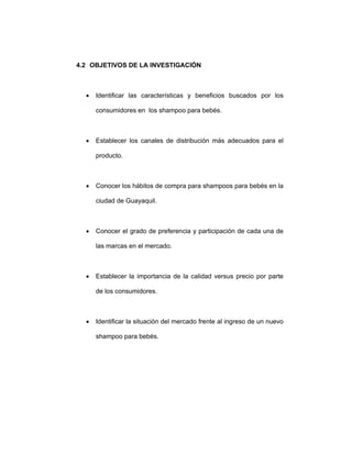 4.2 OBJETIVOS DE LA INVESTIGACIÓN
• Identificar las características y beneficios buscados por los
consumidores en los shampoo para bebés.
• Establecer los canales de distribución más adecuados para el
producto.
• Conocer los hábitos de compra para shampoos para bebés en la
ciudad de Guayaquil.
• Conocer el grado de preferencia y participación de cada una de
las marcas en el mercado.
• Establecer la importancia de la calidad versus precio por parte
de los consumidores.
• Identificar la situación del mercado frente al ingreso de un nuevo
shampoo para bebés.
 