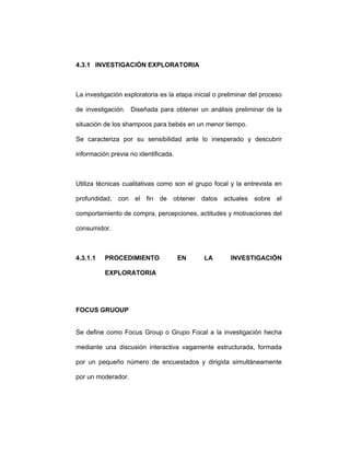 4.3.1 INVESTIGACIÓN EXPLORATORIA
La investigación exploratoria es la etapa inicial o preliminar del proceso
de investigación. Diseñada para obtener un análisis preliminar de la
situación de los shampoos para bebés en un menor tiempo.
Se caracteriza por su sensibilidad ante lo inesperado y descubrir
información previa no identificada.
Utiliza técnicas cualitativas como son el grupo focal y la entrevista en
profundidad, con el fin de obtener datos actuales sobre el
comportamiento de compra, percepciones, actitudes y motivaciones del
consumidor.
4.3.1.1 PROCEDIMIENTO EN LA INVESTIGACIÓN
EXPLORATORIA
FOCUS GRUOUP
Se define como Focus Group o Grupo Focal a la investigación hecha
mediante una discusión interactiva vagamente estructurada, formada
por un pequeño número de encuestados y dirigida simultáneamente
por un moderador.
 