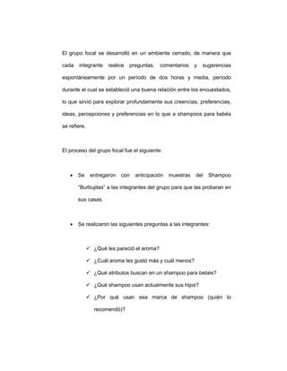 El grupo focal se desarrolló en un ambiente cerrado, de manera que
cada integrante realice preguntas, comentarios y sugerencias
espontáneamente por un período de dos horas y media, período
durante el cual se estableció una buena relación entre los encuestados,
lo que sirvió para explorar profundamente sus creencias, preferencias,
ideas, percepciones y preferencias en lo que a shampoos para bebés
se refiere.
El proceso del grupo focal fue el siguiente:
• Se entregaron con anticipación muestras del Shampoo
“Burbujitas” a las integrantes del grupo para que las probaran en
sus casas.
• Se realizaron las siguientes preguntas a las integrantes:
¿Qué les pareció el aroma?
¿Cuál aroma les gustó más y cuál menos?
¿Qué atributos buscan en un shampoo para bebés?
¿Qué shampoo usan actualmente sus hijos?
¿Por qué usan esa marca de shampoo (quién lo
recomendó)?
 