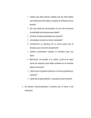 ¿Hasta qué edad piensan ustedes que los niños deben
usar shampoos para bebés y empezar el shampoo de uso
familiar?
¿En qué medio de comunicación ve con más frecuencia
la publicidad de shampoos para bebés?
¿Cuál es la última publicidad que recuerda?
¿Consideran el precio un factor importante?
¿Comprarían un shampoo de un menor precio que el
shampoo que consumen actualmente?
¿Dónde acostumbran comprar el shampoo para sus
hijos?
Mencionen, de acuerdo a su criterio, ¿cuál es la mejor
marca de shampoo para bebés existente en el mercado
hasta el momento?
¿Qué aroma le gustaría adicionar a la línea propuesta por
nosotros?
¿Qué tipo de tapa prefieren o les parece más funcional?
• Se pidieron recomendaciones y cambios que le harían a los
shampoos.
 
