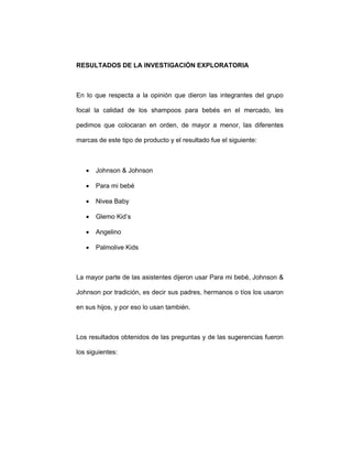 RESULTADOS DE LA INVESTIGACIÓN EXPLORATORIA
En lo que respecta a la opinión que dieron las integrantes del grupo
focal la calidad de los shampoos para bebés en el mercado, les
pedimos que colocaran en orden, de mayor a menor, las diferentes
marcas de este tipo de producto y el resultado fue el siguiente:
• Johnson & Johnson
• Para mi bebé
• Nivea Baby
• Glemo Kid’s
• Angelino
• Palmolive Kids
La mayor parte de las asistentes dijeron usar Para mi bebé, Johnson &
Johnson por tradición, es decir sus padres, hermanos o tíos los usaron
en sus hijos, y por eso lo usan también.
Los resultados obtenidos de las preguntas y de las sugerencias fueron
los siguientes:
 