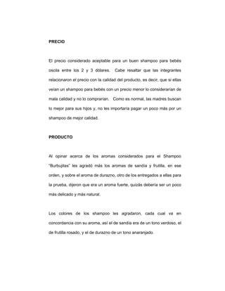 PRECIO
El precio considerado aceptable para un buen shampoo para bebés
oscila entre los 2 y 3 dólares. Cabe resaltar que las integrantes
relacionaron el precio con la calidad del producto, es decir, que si ellas
veían un shampoo para bebés con un precio menor lo considerarían de
mala calidad y no lo comprarían. Como es normal, las madres buscan
lo mejor para sus hijos y, no les importaría pagar un poco más por un
shampoo de mejor calidad.
PRODUCTO
Al opinar acerca de los aromas considerados para el Shampoo
“Burbujitas” les agradó más los aromas de sandía y frutilla, en ese
orden, y sobre el aroma de durazno, otro de los entregados a ellas para
la prueba, dijeron que era un aroma fuerte, quizás debería ser un poco
más delicado y más natural.
Los colores de los shampoo les agradaron, cada cual va en
concordancia con su aroma, así el de sandía era de un tono verdoso, el
de frutilla rosado, y el de durazno de un tono anaranjado.
 