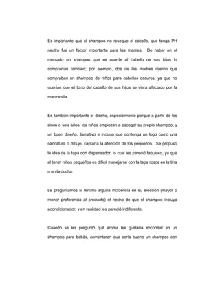 Es importante que el shampoo no reseque el cabello, que tenga PH
neutro fue un factor importante para las madres. De haber en el
mercado un shampoo que se acorde al cabello de sus hijos lo
comprarían también; por ejemplo, dos de las madres dijeron que
compraban un shampoo de niños para cabellos oscuros, ya que no
querían que el tono del cabello de sus hijos se viera afectado por la
manzanilla.
Es también importante el diseño, especialmente porque a partir de los
cinco o seis años, los niños empiezan a escoger su propio shampoo, y
un buen diseño, llamativo e incluso que contenga un logo como una
caricatura o dibujo, captaría la atención de los pequeños. Se propuso
la idea de la tapa con dispensador, lo cual les pareció fabuloso, ya que
al tener niños pequeños es difícil manejarse con la tapa rosca en la tina
o en la ducha.
Le preguntamos si tendría alguna incidencia en su elección (mayor o
menor preferencia al producto) el hecho de que el shampoo incluya
acondicionador, y en realidad les pareció indiferente.
Cuando se les preguntó qué aroma les gustaría encontrar en un
shampoo para bebés, comentaron que sería bueno un shampoo con
 