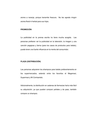 aroma a naranja, porque transmite frescura. No les agrada ningún
aroma floral ni herbal para sus hijos.
PROMOCIÓN
La publicidad en la prensa escrita no tiene mucha acogida. Las
personas prefieren ver la publicidad en la televisión, la imagen y una
canción pegajosa y tierna (para los casos de productos para bebés),
puede tener una fuerte influencia en la mente del consumidor.
PLAZA (DISTRIBUCIÓN)
Las personas adquieren los shampoos para bebés preferentemente en
los supermercados, estando entre los favoritos el Megamaxi,
Supermaxi y Mi Comisariato.
Adicionalmente, la distribución en cadenas de farmacias haría más fácil
su adquisición, ya que pueden comprar pañales y de paso, también
comprar un shampoo.
 
