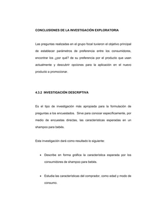 CONCLUSIONES DE LA INVESTIGACIÓN EXPLORATORIA
Las preguntas realizadas en el grupo focal tuvieron el objetivo principal
de establecer parámetros de preferencia entre los consumidores,
encontrar los ¿por qué? de su preferencia por el producto que usan
actualmente y descubrir opciones para la aplicación en el nuevo
producto a promocionar.
4.3.2 INVESTIGACIÓN DESCRIPTIVA
Es el tipo de investigación más apropiada para la formulación de
preguntas a los encuestados. Sirve para conocer específicamente, por
medio de encuestas directas, las características esperadas en un
shampoo para bebés.
Esta investigación dará como resultado lo siguiente:
• Describe en forma gráfica la característica esperada por los
consumidores de shampoo para bebés.
• Estudia las características del comprador, como edad y modo de
consumo.
 