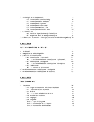 3.2 Estrategia de la competencia 35
3.2.1 Estrategia de Johnson's Baby 36
3.2.2 Estrategia de Para mi Bebé 39
3.2.3 Estrategia de Angelino 42
3.2.4 Estrategia de Nivea Baby 44
3.2.5 Estrategia de Glemo Kids 47
3.2.6 Estrategia de Palmolive Kids 49
3.3 Análisis Cuña 51
3.3.1 Positivo: Áreas de Ventaja Estratégicas 51
3.3.2 Negativos: Área de Riesgo Estratégico 54
3.4 Matriz de Crecimiento – Participación del Boston Consulting Group 56
CAPITULO 4
INVESTIGACIÓN DE MERCADO
4.1 Concepto 58
4.2 Objetivos de la investigación 59
4.3 Métodos de Investigación 60
4.3.1 Investigación Exploratoria 61
4.3.1.1 Procedimiento de la Investigación Exploratoria 61
4.3.2 Investigación Descriptiva 69
4.3.2.1 Procedimiento de la Investigación Descriptiva 70
4.3.3 La Encuesta 74
4.3.3.1 Análisis de la Encuesta 79
4.4 Conclusiones de la Investigación Descriptiva 93
4.5 Conclusiones de la Investigación de Mercado 95
CAPITULO 5
MARKETING MIX
5.1 Producto 96
5.1.1 Etapas de Desarrollo del Nuevo Producto 98
5.1.2 Ciclo de Vida del Producto 101
5.1.3 Marcas 103
5.1.3.1 Razones para Utilizar Marcas 103
5.1.4 Nombre del Producto 104
5.1.5 Empaque 106
5.1.6 Etiquetas 107
5.1.6.1 Tipos de Etiqueta 107
5.1.6.2 Presentación de la Etiqueta 109
5.1.6.3 Presentación del Producto 110
 