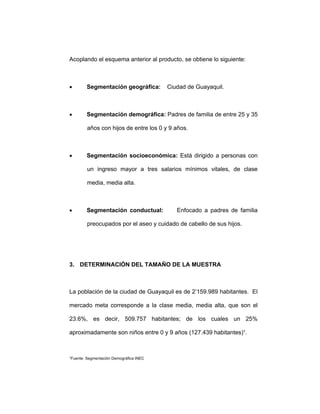 Acoplando el esquema anterior al producto, se obtiene lo siguiente:
• Segmentación geográfica: Ciudad de Guayaquil.
• Segmentación demográfica: Padres de familia de entre 25 y 35
años con hijos de entre los 0 y 9 años.
• Segmentación socioeconómica: Está dirigido a personas con
un ingreso mayor a tres salarios mínimos vitales, de clase
media, media alta.
• Segmentación conductual: Enfocado a padres de familia
preocupados por el aseo y cuidado de cabello de sus hijos.
3. DETERMINACIÓN DEL TAMAÑO DE LA MUESTRA
La población de la ciudad de Guayaquil es de 2’159.989 habitantes. El
mercado meta corresponde a la clase media, media alta, que son el
23.6%, es decir, 509.757 habitantes; de los cuales un 25%
aproximadamente son niños entre 0 y 9 años (127.439 habitantes)¹.
¹Fuente: Segmentación Demográfica INEC
 