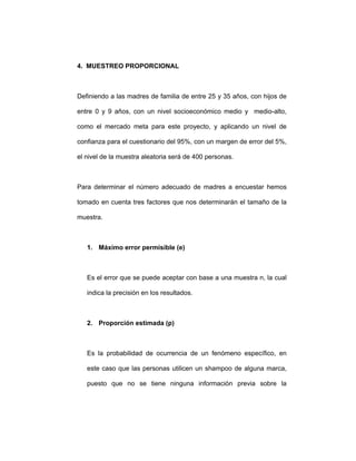 4. MUESTREO PROPORCIONAL
Definiendo a las madres de familia de entre 25 y 35 años, con hijos de
entre 0 y 9 años, con un nivel socioeconómico medio y medio-alto,
como el mercado meta para este proyecto, y aplicando un nivel de
confianza para el cuestionario del 95%, con un margen de error del 5%,
el nivel de la muestra aleatoria será de 400 personas.
Para determinar el número adecuado de madres a encuestar hemos
tomado en cuenta tres factores que nos determinarán el tamaño de la
muestra.
1. Máximo error permisible (e)
Es el error que se puede aceptar con base a una muestra n, la cual
indica la precisión en los resultados.
2. Proporción estimada (p)
Es la probabilidad de ocurrencia de un fenómeno específico, en
este caso que las personas utilicen un shampoo de alguna marca,
puesto que no se tiene ninguna información previa sobre la
 
