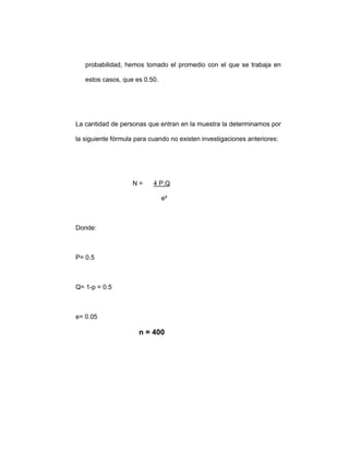probabilidad, hemos tomado el promedio con el que se trabaja en
estos casos, que es 0.50.
La cantidad de personas que entran en la muestra la determinamos por
la siguiente fórmula para cuando no existen investigaciones anteriores:
N = 4 P.Q
e²
Donde:
P= 0.5
Q= 1-p = 0.5
e= 0.05
n = 400
 
