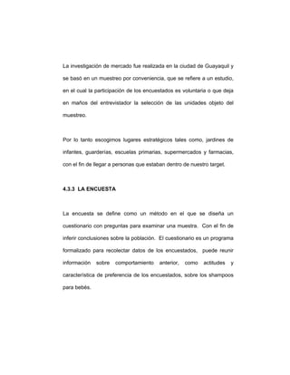 La investigación de mercado fue realizada en la ciudad de Guayaquil y
se basó en un muestreo por conveniencia, que se refiere a un estudio,
en el cual la participación de los encuestados es voluntaria o que deja
en maños del entrevistador la selección de las unidades objeto del
muestreo.
Por lo tanto escogimos lugares estratégicos tales como, jardines de
infantes, guarderías, escuelas primarias, supermercados y farmacias,
con el fin de llegar a personas que estaban dentro de nuestro target.
4.3.3 LA ENCUESTA
La encuesta se define como un método en el que se diseña un
cuestionario con preguntas para examinar una muestra. Con el fin de
inferir conclusiones sobre la población. El cuestionario es un programa
formalizado para recolectar datos de los encuestados, puede reunir
información sobre comportamiento anterior, como actitudes y
característica de preferencia de los encuestados, sobre los shampoos
para bebés.
 