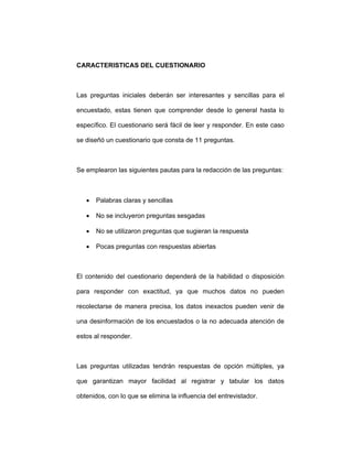 CARACTERISTICAS DEL CUESTIONARIO
Las preguntas iniciales deberán ser interesantes y sencillas para el
encuestado, estas tienen que comprender desde lo general hasta lo
específico. El cuestionario será fácil de leer y responder. En este caso
se diseñó un cuestionario que consta de 11 preguntas.
Se emplearon las siguientes pautas para la redacción de las preguntas:
• Palabras claras y sencillas
• No se incluyeron preguntas sesgadas
• No se utilizaron preguntas que sugieran la respuesta
• Pocas preguntas con respuestas abiertas
El contenido del cuestionario dependerá de la habilidad o disposición
para responder con exactitud, ya que muchos datos no pueden
recolectarse de manera precisa, los datos inexactos pueden venir de
una desinformación de los encuestados o la no adecuada atención de
estos al responder.
Las preguntas utilizadas tendrán respuestas de opción múltiples, ya
que garantizan mayor facilidad al registrar y tabular los datos
obtenidos, con lo que se elimina la influencia del entrevistador.
 