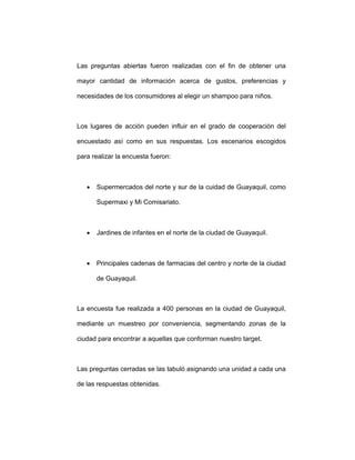 Las preguntas abiertas fueron realizadas con el fin de obtener una
mayor cantidad de información acerca de gustos, preferencias y
necesidades de los consumidores al elegir un shampoo para niños.
Los lugares de acción pueden influir en el grado de cooperación del
encuestado así como en sus respuestas. Los escenarios escogidos
para realizar la encuesta fueron:
• Supermercados del norte y sur de la cuidad de Guayaquil, como
Supermaxi y Mi Comisariato.
• Jardines de infantes en el norte de la ciudad de Guayaquil.
• Principales cadenas de farmacias del centro y norte de la ciudad
de Guayaquil.
La encuesta fue realizada a 400 personas en la ciudad de Guayaquil,
mediante un muestreo por conveniencia, segmentando zonas de la
ciudad para encontrar a aquellas que conforman nuestro target.
Las preguntas cerradas se las tabuló asignando una unidad a cada una
de las respuestas obtenidas.
 