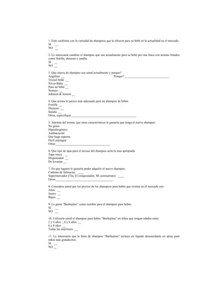 1. Está conforme con la variedad de shampoos que le ofrecen para su bebé en la actualidad en el mercado.
SI __
NO __
2. Le interesaría cambiar el shampoo que usa actualmente para su bebé por una línea con aromas frutales
como frutilla, durazno o sandía.
SI __
NO __
3. Que marca de shampoo usa usted actualmente y porque?
Angelino __ Porque? _____________________________
Triocel bebé __
Nivea Baby __
Para mi bebé __
Nenuco __
Johnson & Jonson __
4. Que aroma le parece más adecuado para un shampoo de bebés
Frutilla __
Durazno __
Sandía __
Otros, especifique:__________________________________________
5. Además del aroma, que otras características le gustaría que tenga el nuevo shampoo.
No graso
Hipoalergénico
Antibacterial
Que haga espuma
Fácil enjuague
Otras:___________________________________
6. Que tipo de tapa para el envase del shampoo sería la mas apropiada
Tapa rosca __
Dispensador __
De levantar __
7. En que lugares le gustaría poder adquirir el nuevo shampoo.
Cadenas de farmacias ____
Supermercados (Tía, El conquistador, Mi comisariato) ____
Otros:_____________________________________
8. Considera usted que los precios de los shampoos para bebés que existen en el mercado son:
Altos __
Justos __
Bajos __
9. Le gusta “Burbujitas” como nombre para el shampoo para bebés.
SI __
NO __
10. Utilizaría usted el shampoo para bebés “Burbujitas” en niños que tengan edades entre:
2 y 4 años _4 y 6 años __
6 y 8 años __
Todas las anteriores __
11. Le interesaría que la línea de shampoo “Burbujitas” incluya un líquido desenredante en spray para
niños más grandecitos.
SI __
NO __
 