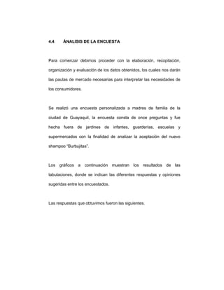 4.4 ÁNALISIS DE LA ENCUESTA
Para comenzar debimos proceder con la elaboración, recopilación,
organización y evaluación de los datos obtenidos, los cuales nos darán
las pautas de mercado necesarias para interpretar las necesidades de
los consumidores.
Se realizó una encuesta personalizada a madres de familia de la
ciudad de Guayaquil, la encuesta consta de once preguntas y fue
hecha fuera de jardines de infantes, guarderías, escuelas y
supermercados con la finalidad de analizar la aceptación del nuevo
shampoo “Burbujitas”.
Los gráficos a continuación muestran los resultados de las
tabulaciones, donde se indican las diferentes respuestas y opiniones
sugeridas entre los encuestados.
Las respuestas que obtuvimos fueron las siguientes.
 