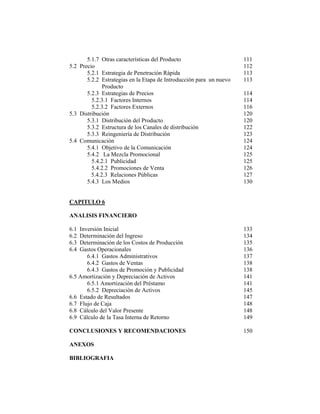 5.1.7 Otras características del Producto 111
5.2 Precio 112
5.2.1 Estrategia de Penetración Rápida 113
5.2.2 Estrategias en la Etapa de Introducción para un nuevo 113
Producto
5.2.3 Estrategias de Precios 114
5.2.3.1 Factores Internos 114
5.2.3.2 Factores Externos 116
5.3 Distribución 120
5.3.1 Distribución del Producto 120
5.3.2 Estructura de los Canales de distribución 122
5.3.3 Reingeniería de Distribución 123
5.4 Comunicación 124
5.4.1 Objetivo de la Comunicación 124
5.4.2 La Mezcla Promocional 125
5.4.2.1 Publicidad 125
5.4.2.2 Promociones de Venta 126
5.4.2.3 Relaciones Públicas 127
5.4.3 Los Medios 130
CAPITULO 6
ANALISIS FINANCIERO
6.1 Inversión Inicial 133
6.2 Determinación del Ingreso 134
6.3 Determinación de los Costos de Producción 135
6.4 Gastos Operacionales 136
6.4.1 Gastos Administrativos 137
6.4.2 Gastos de Ventas 138
6.4.3 Gastos de Promoción y Publicidad 138
6.5 Amortización y Depreciación de Activos 141
6.5.1 Amortización del Préstamo 141
6.5.2 Depreciación de Activos 145
6.6 Estado de Resultados 147
6.7 Flujo de Caja 148
6.8 Cálculo del Valor Presente 148
6.9 Cálculo de la Tasa Interna de Retorno 149
CONCLUSIONES Y RECOMENDACIONES 150
ANEXOS
BIBLIOGRAFIA
 
