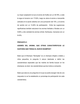 La mayor aceptación la tuvo el aroma de frutilla con un 39.78%, a este
le sigue el durazno con 17.83%, luego se ubica el aroma a manzanilla
(ubicada en la opción abierta) con una puntuación del 15%, y el aroma
de sandía con un 13.26% de participación. Entre las sugerencias
significativas también estuvieron los aromas herbales o florales con un
5.60% y otra variedad de aromas (chicle, frambuesa, manzana) con un
8.43%.
PREGUNTA 5
ADEMÁS DEL AROMA, QUE OTRAS CARACTERÍSTICAS LE
GUSTARIA QUE TENGA EL NUEVO SHAMPOO?
Dado que el Shampoo “Burbujitas” es un shampoo dirigido a bebés y
niños pequeños, la pregunta 5 estuvo destinada a definir las
características especiales que las madres de familia buscan en los
shampoos; es decir, las características que las motiva a comprarlo.
Dado que esta es una pregunta en la que se podía escoger más de una
respuesta no se ha establecido un porcentaje de participación de cada
característica.
 