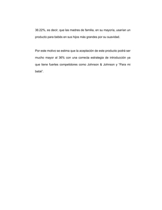 36.22%, es decir, que las madres de familia, en su mayoría, usarían un
producto para bebés en sus hijos más grandes por su suavidad.
Por este motivo se estima que la aceptación de este producto podrá ser
mucho mayor al 36% con una correcta estrategia de introducción ya
que tiene fuertes competidores como Johnson & Johnson y “Para mi
bebé”.
 