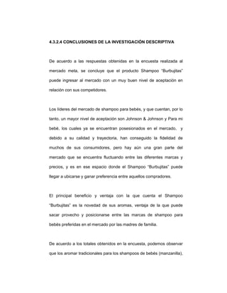 4.3.2.4 CONCLUSIONES DE LA INVESTIGACIÓN DESCRIPTIVA
De acuerdo a las respuestas obtenidas en la encuesta realizada al
mercado meta, se concluye que el producto Shampoo “Burbujitas”
puede ingresar al mercado con un muy buen nivel de aceptación en
relación con sus competidores.
Los líderes del mercado de shampoo para bebés, y que cuentan, por lo
tanto, un mayor nivel de aceptación son Johnson & Johnson y Para mi
bebé, los cuales ya se encuentran posesionados en el mercado, y
debido a su calidad y trayectoria, han conseguido la fidelidad de
muchos de sus consumidores, pero hay aún una gran parte del
mercado que se encuentra fluctuando entre las diferentes marcas y
precios, y es en ese espacio donde el Shampoo “Burbujitas” puede
llegar a ubicarse y ganar preferencia entre aquellos compradores.
El principal beneficio y ventaja con la que cuenta el Shampoo
“Burbujitas” es la novedad de sus aromas, ventaja de la que puede
sacar provecho y posicionarse entre las marcas de shampoo para
bebés preferidas en el mercado por las madres de familia.
De acuerdo a los totales obtenidos en la encuesta, podemos observar
que los aromar tradicionales para los shampoos de bebés (manzanilla),
 
