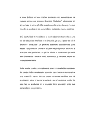 a pesar de tener un buen nivel de aceptación, son superados por los
nuevos aromas que propone Shampoo “Burbujitas”, ubicándose en
primer lugar el aroma a frutilla, seguido por el aroma a durazno. Lo que
muestra la apertura de los consumidores hacia estas nuevas opciones.
Una oportunidad de mercado se la puede observar claramente en una
de las respuestas obtenidas en la encuesta, ya que, a pesar de ser el
Shampoo “Burbujitas” un producto destinado especialmente para
bebés, los padres de familia en su gran mayoría podrían destinarlo a
sus hijos más grandecitos, lo que da a notar la oportunidad que tiene
este producto de llenar un nicho de mercado, y considere ampliar su
línea posteriormente.
Cabe resaltar que los compradores de shampoo para bebés consideran
los precios de los mencionados productos como justos en su mayoría y
una proporción menor, pero no menos numerosa considera que los
precios son bajos; lo que da la pauta de que el margen de precios de
este tipo de productos en el mercado tiene aceptación entre sus
compradores-consumidores.
 