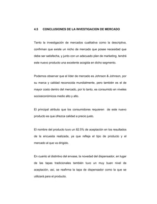 4.5 CONCLUSIONES DE LA INVESTIGACION DE MERCADO
Tanto la investigación de mercados cualitativa como la descriptiva,
confirman que existe un nicho de mercado que posee necesidad que
debe ser satisfecha, y junto con un adecuado plan de marketing, tendrá
este nuevo producto una excelente acogida en dicho segmento.
Podemos observar que el líder de mercado es Johnson & Johnson, por
su marca y calidad reconocida mundialmente, pero también es el de
mayor costo dentro del mercado, por lo tanto, es consumido en niveles
socioeconómicos medio alto y alto.
El principal atributo que los consumidores requieren de este nuevo
producto es que ofrezca calidad a precio justo.
El nombre del producto tuvo un 82.5% de aceptación en los resultados
de la encuesta realizada, ya que refleja el tipo de producto y el
mercado al que va dirigido.
En cuanto al distintivo del envase, la novedad del dispensador, en lugar
de las tapas tradicionales también tuvo un muy buen nivel de
aceptación, así, se reafirma la tapa de dispensador como la que se
utilizará para el producto.
 