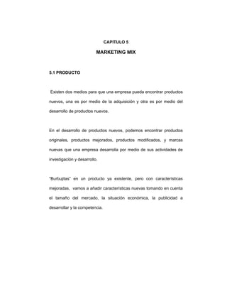 CAPITULO 5
MARKETING MIX
5.1 PRODUCTO
Existen dos medios para que una empresa pueda encontrar productos
nuevos, una es por medio de la adquisición y otra es por medio del
desarrollo de productos nuevos.
En el desarrollo de productos nuevos, podemos encontrar productos
originales, productos mejorados, productos modificados, y marcas
nuevas que una empresa desarrolla por medio de sus actividades de
investigación y desarrollo.
“Burbujitas” en un producto ya existente, pero con características
mejoradas, vamos a añadir características nuevas tomando en cuenta
el tamaño del mercado, la situación económica, la publicidad a
desarrollar y la competencia.
 