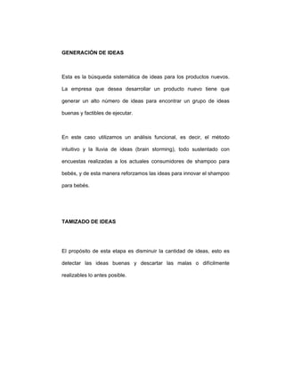 GENERACIÓN DE IDEAS
Esta es la búsqueda sistemática de ideas para los productos nuevos.
La empresa que desea desarrollar un producto nuevo tiene que
generar un alto número de ideas para encontrar un grupo de ideas
buenas y factibles de ejecutar.
En este caso utilizamos un análisis funcional, es decir, el método
intuitivo y la lluvia de ideas (brain storming), todo sustentado con
encuestas realizadas a los actuales consumidores de shampoo para
bebés, y de esta manera reforzamos las ideas para innovar el shampoo
para bebés.
TAMIZADO DE IDEAS
El propósito de esta etapa es disminuir la cantidad de ideas, esto es
detectar las ideas buenas y descartar las malas o difícilmente
realizables lo antes posible.
 