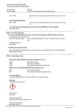 PHIẾU AN TOÀN HÓA CHẤT
theo Quy định (EU) số 1907/2006
Số Danh Mục 632128
Tên sản phẩm 3T3/A31 Cell Lysate (murine fibroblast cell line)
Tờ Dữ Liệu An toàn cho mục danh mục sẵn có tại www.merckgroup.com
Trang 10 của 11
14.1 - 14.6 Không bị xếp vào loại nguy hiểm hiểu theo các quy định về vận
tải.
Vận tải đường biển (IMDG)
14.1 - 14.6 Không bị xếp vào loại nguy hiểm hiểu theo các quy định về vận
tải.
14.7 Vận chuyển khối lượng lớn theo như Phụ lục II của MARPOL 73/78 và luật IBC
Không liên quan
Phần 15. Thông tin pháp luật
15.1 Các quy định/luật pháp về an toàn, sức khỏe và môi trường cụ thể đối với chất và hỗn hợp
Quy định của Liên minh Châu Âu
Các hạn chế nghề nghiệp Lưu ý Hướng dẫn 94/33/EEC về bảo vệ người trẻ tuổi tại nơi làm
việc.
Luật pháp quốc gia
Lớp cất giữ
15.2 Đánh giá An toàn Hóa chất
Đối với sản phẩm này, đánh giá an toàn hóa học theo quy định REACH của E U Số 1907/2006
không được thực hiện.
Phần 16. Các thông tin khác
Nội dung chi tiết của Bảng kê H có liên quan đến mục 2 và 3.
H301 Độc nếu nuốt phải.
H302 Có hại nếu nuốt phải.
H314 Gây bỏng da nặng và tổn thương mắt.
Nguyên văn của các thuật ngữ-R đề cập trong phần 2 và 3
R22 Có hại nếu nuốt phải.
R41 Rủi ro gây tổn thương mắt nghiêm trọng.
Tư vấn về đào tạo
Cung cấp đầy đủ thông tin, chỉ dẫn và đào tạo cho người sử dụng.
Dán nhãn
Hình đồ cảnh báo nguy cơ
Lời cảnh báo
Cảnh báo
Cảnh báo nguy hiểm
H319 Gây kích ứng mắt nghiêm trọng.
Các lưu ý phòng ngừa
Biện pháp ứng phó
 
