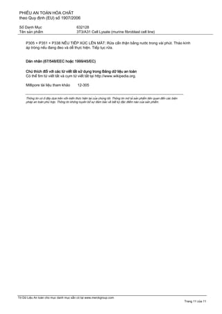 PHIẾU AN TOÀN HÓA CHẤT
theo Quy định (EU) số 1907/2006
Số Danh Mục 632128
Tên sản phẩm 3T3/A31 Cell Lysate (murine fibroblast cell line)
Tờ Dữ Liệu An toàn cho mục danh mục sẵn có tại www.merckgroup.com
Trang 11 của 11
P305 + P351 + P338 NẾU TIẾP XÚC LÊN MẮT: Rửa cẩn thận bằng nước trong vài phút. Tháo kính
áp tròng nếu đang đeo và dễ thực hiện. Tiếp tục rửa.
Dán nhãn (67/548/EEC hoặc 1999/45/EC)
Chú thích đối với các từ viết tắt sử dụng trong Bảng dữ liệu an toàn
Có thể tìm từ viết tắt và cụm từ viết tắt tại http://www.wikipedia.org.
Millipore tài liệu tham khảo 12-305
Thông tin có ở đây dựa trên vốn kiến thức hiện tại của chúng tôi. Thông tin mô tả sản phẩm liên quan đến các biện
pháp an toàn phù hợp. Thông tin không tuyên bố sự đảm bảo về bất kỳ đặc điểm nào của sản phẩm.
 