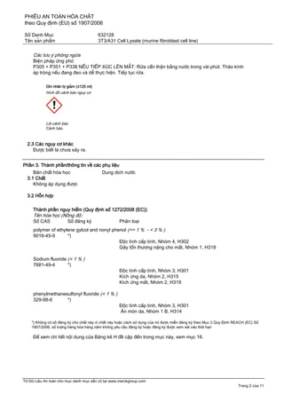 PHIẾU AN TOÀN HÓA CHẤT
theo Quy định (EU) số 1907/2006
Số Danh Mục 632128
Tên sản phẩm 3T3/A31 Cell Lysate (murine fibroblast cell line)
Tờ Dữ Liệu An toàn cho mục danh mục sẵn có tại www.merckgroup.com
Trang 2 của 11
Các lưu ý phòng ngừa
Biện pháp ứng phó
P305 + P351 + P338 NẾU TIẾP XÚC LÊN MẮT: Rửa cẩn thận bằng nước trong vài phút. Tháo kính
áp tròng nếu đang đeo và dễ thực hiện. Tiếp tục rửa.
Ghi nhãn bị giảm (≤125 ml)
Hình đồ cảnh báo nguy cơ
Lời cảnh báo
Cảnh báo
2.3 Các nguy cơ khác
Được biết là chưa xảy ra.
Phần 3. Thành phần/thông tin về các phụ liệu
Bản chất hóa học Dung dịch nước
3.1 Chất
Không áp dụng được
3.2 Hỗn hợp
Thành phần nguy hiểm (Quy định số 1272/2008 (EC))
Tên hóa học (Nồng độ)
Số CAS Số đăng ký Phân loại
polymer of ethylene gylcol and nonyl phenol (>= 1 % - < 3 % )
9016-45-9 *)
Độc tính cấp tính, Nhóm 4, H302
Gây tổn thương nặng cho mắt, Nhóm 1, H318
Sodium fluoride (< 1 % )
7681-49-4 *)
Độc tính cấp tính, Nhóm 3, H301
Kích ứng da, Nhóm 2, H315
Kích ứng mắt, Nhóm 2, H319
phenylmethanesulfonyl fluoride (< 1 % )
329-98-6 *)
Độc tính cấp tính, Nhóm 3, H301
Ăn mòn da, Nhóm 1 B, H314
*) Không có số́ đăng ký cho chất này vì chất này hoặc cách sử dụng của nó được miễn đăng ký theo Mục 2 Quy Định REACH (EC) Số
1907/2006, số lượng hàng hóa hàng năm không yêu cầu đăng ký hoặc đăng ký được xem xét vào thời hạn
Để xem chi tiết nội dung của Bảng kê H đề cập đến trong mục này, xem mục 16.
 