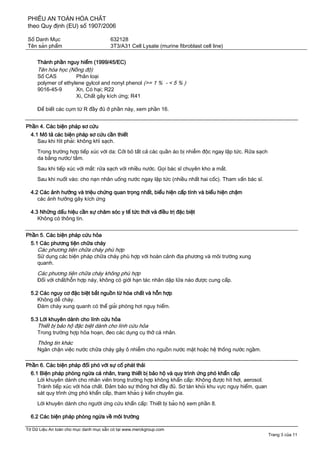 PHIẾU AN TOÀN HÓA CHẤT
theo Quy định (EU) số 1907/2006
Số Danh Mục 632128
Tên sản phẩm 3T3/A31 Cell Lysate (murine fibroblast cell line)
Tờ Dữ Liệu An toàn cho mục danh mục sẵn có tại www.merckgroup.com
Trang 3 của 11
Thành phần nguy hiểm (1999/45/EC)
Tên hóa học (Nồng độ)
Số CAS Phân loại
polymer of ethylene gylcol and nonyl phenol (>= 1 % - < 5 % )
9016-45-9 Xn, Có hại; R22
Xi, Chất gây kích ứng; R41
Để biết các cụm từ R đầy đủ ở phần này, xem phần 16.
Phần 4. Các biện pháp sơ cứu
4.1 Mô tả các biện pháp sơ cứu cần thiết
Sau khi hít phải: không khí sạch.
Trong trường hợp tiếp xúc với da: Cởi bỏ tất cả các quần áo bị nhiễm độc ngay lập tức. Rửa sạch
da bằng nước/ tắm.
Sau khi tiếp xúc với mắt: rửa sạch với nhiều nước. Gọi bác sĩ chuyên kho a mắt.
Sau khi nuốt vào: cho nạn nhân uống nước ngay lập tức (nhiều nhất hai cốc). Tham vấn bác sĩ.
4.2 Các ảnh hưởng và triệu chứng quan trọng nhất, biểu hiện cấp tính và biểu hiện chậm
các ảnh hưởng gây kích ứng
4.3 Những dấu hiệu cần sự chăm sóc y tế tức thời và điều trị đặc biệt
Không có thông tin.
Phần 5. Các biện pháp cứu hỏa
5.1 Các phương tiện chữa cháy
Các phương tiện chữa cháy phù hợp
Sử dụng các biện pháp chữa cháy phù hợp với hoàn cảnh địa phương và môi trường xung
quanh.
Các phương tiện chữa cháy không phù hợp
Đối với chất/hỗn hợp này, không có giới hạn tác nhân dập lửa nào được cung cấp.
5.2 Các nguy cơ đặc biệt bắt nguồn từ hóa chất và hỗn hợp
Không dễ cháy.
Đám cháy xung quanh có thể giải phóng hơi nguy hiểm.
5.3 Lời khuyên dành cho lính cứu hỏa
Thiết bị bảo hộ đặc biệt dành cho lính cứu hỏa
Trong trường hợp hỏa hoạn, đeo các dụng cụ thở cá nhân.
Thông tin khác
Ngăn chặn việc nước chữa cháy gây ô nhiễm cho nguồn nước mặt hoặc hệ thống nước ngầm.
Phần 6. Các biện pháp đối phó với sự cố phát thải
6.1 Biện pháp phòng ngừa cá nhân, trang thiết bị bảo hộ và quy trình ứng phó khẩn cấp
Lời khuyên dành cho nhân viên trong trường hợp không khẩn cấp: Không được hít hơi, aerosol.
Tránh tiếp xúc với hóa chất. Đảm bảo sự thông hơi đầy đủ. Sơ tán khỏi khu vực nguy hiểm, quan
sát quy trình ứng phó khẩn cấp, tham khảo ý kiến chuyên gia.
Lời khuyên dành cho người ứng cứu khẩn cấp: Thiết bị bảo hộ xem phần 8.
6.2 Các biện pháp phòng ngừa về môi trường
 