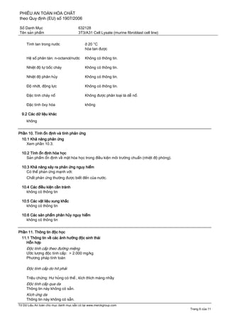 PHIẾU AN TOÀN HÓA CHẤT
theo Quy định (EU) số 1907/2006
Số Danh Mục 632128
Tên sản phẩm 3T3/A31 Cell Lysate (murine fibroblast cell line)
Tờ Dữ Liệu An toàn cho mục danh mục sẵn có tại www.merckgroup.com
Trang 6 của 11
Tính tan trong nước ở 20 °C
hòa tan được
Hệ số phân tán: n-octanol/nước Không có thông tin.
Nhiệt độ tự bốc cháy Không có thông tin.
Nhiệt độ phân hủy Không có thông tin.
Độ nhớt, động lực Không có thông tin.
Đặc tính cháy nổ Không được phân loại là dễ nổ.
Đặc tính ôxy hóa không
9.2 Các dữ liệu khác
không
Phần 10. Tính ổn định và tính phản ứng
10.1 Khả năng phản ứng
Xem phần 10.3.
10.2 Tính ổn định hóa học
Sản phẩm ổn định về mặt hóa học trong điều kiện môi trường chuẩn (nhiệt độ phòng).
10.3 Khả năng xảy ra phản ứng nguy hiểm
Có thể phản ứng mạnh với:
Chất phản ứng thường được biết đến của nước.
10.4 Các điều kiện cần tránh
không có thông tin
10.5 Các vật liệu xung khắc
không có thông tin
10.6 Các sản phẩm phân hủy nguy hiểm
không có thông tin
Phần 11. Thông tin độc học
11.1 Thông tin về các ảnh hưởng độc sinh thái
Hỗn hợp
Độc tính cấp theo đường miệng
Ước lượng độc tính cấp: > 2.000 mg/kg
Phương pháp tính toán
Độc tính cấp do hít phải
Triệu chứng: Hư hỏng có thể:, kích thích màng nhầy
Độc tính cấp qua da
Thông tin này không có sẵn.
Kích ứng da
Thông tin này không có sẵn.
 
