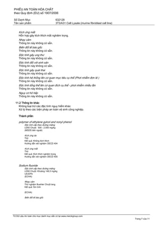 PHIẾU AN TOÀN HÓA CHẤT
theo Quy định (EU) số 1907/2006
Số Danh Mục 632128
Tên sản phẩm 3T3/A31 Cell Lysate (murine fibroblast cell line)
Tờ Dữ Liệu An toàn cho mục danh mục sẵn có tại www.merckgroup.com
Trang 7 của 11
Kích ứng mắt
Hỗn hợp gây kích thích mắt nghiêm trọng.
Nhạy cảm
Thông tin này không có sẵn.
Biến đổi tế bào gốc
Thông tin này không có sẵn.
Độc tính gây ung thư
Thông tin này không có sẵn.
Độc tính đối với sinh sản
Thông tin này không có sẵn.
Độc tính gây quái thai
Thông tin này không có sẵn.
Độc tính hệ thống lên cơ quan mục tiêu cụ thể (Phơi nhiễm đơn lẻ )
Thông tin này không có sẵn.
Độc tính tổng thể lên cơ quan đích cụ thể - phơi nhiễm nhiều lần
Thông tin này không có sẵn.
Nguy cơ hô hấp
Thông tin này không có sẵn.
11.2 Thông tin khác
Không loại trừ các đặc tính nguy hiểm khác
Xử lý theo các biện pháp an toàn vệ sinh công nghiệp.
Thành phần
polymer of ethylene gylcol and nonyl phenol
Độc tính cấp theo đường miệng
LD50 Chuột: 500 - 2.000 mg/kg
(MSDS bên ngoài)
Kích ứng da
Thỏ
Kết quả: Không kích thích
Hướng dẫn xét nghiệm OECD 404
Kích ứng mắt
Thỏ
Kết quả: Kích thích nghiêm trọng
Hướng dẫn xét nghiệm OECD 405
Sodium fluoride
Độc tính cấp theo đường miệng
LD50 Chuột: Khoảng 148,5 mg/kg
US-EPA
(ECHA)
Nhạy cảm
Thử nghiệm Buehler Chuột lang
Kết quả: Âm tính
(ECHA)
Biến đổi tế bào gốc
 