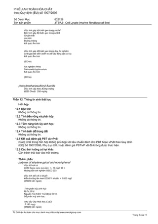 PHIẾU AN TOÀN HÓA CHẤT
theo Quy định (EU) số 1907/2006
Số Danh Mục 632128
Tên sản phẩm 3T3/A31 Cell Lysate (murine fibroblast cell line)
Tờ Dữ Liệu An toàn cho mục danh mục sẵn có tại www.merckgroup.com
Trang 8 của 11
Độc tính gây đột biến gen trong cơ thể
Độc tính gây đột biến gen trong cơ thể
Chuột nhắt
con đực
Đường miệng
Kết quả: Âm tính
Độc tính gây đột biến gen trong ống thí nghiệm
Chất gây đột biến (kiểm tra tế bào động vật có vú):
Kết quả: Âm tính
(ECHA)
Xét nghiệm Ames
Salmonella typhimurium
Kết quả: Âm tính
(ECHA)
phenylmethanesulfonyl fluoride
Độc tính cấp theo đường miệng
LD50 Chuột: 250 mg/kg
Phần 12. Thông tin sinh thái học
Hỗn hợp
12.1 Độc tính
Không có thông tin.
12.2 Tính bền vững và phân hủy
Không có thông tin.
12.3 Tiềm năng tích lũy sinh học
Không có thông tin.
12.4 Tính biến đổi trong đất
Không có thông tin.
12.5 Kết quả đánh giá PBT và vPvB
(Các) Chất trong hỗn hợp không phù hợp với tiêu chuẩn dành cho PBT hoặc vPvB theo Quy định
(EC) Số 1907/2006, Phụ Lục XIII, hoặc đánh giá PBT/vP vB đã không được thực hiện.
12.6 Các ảnh hưởng có hại khác
Cần tránh thải loại vào môi trường.
Thành phần
polymer of ethylene gylcol and nonyl phenol
Độc đối với cá
LC50 Danio rerio (cá vằn): 1 - 10 mg/l; 96 h
Hướng dẫn xét nghiệm OECD 203
Độc tính đối với vi khuẩn
kiểm tra ống lên men EC50 Vi khuẩn: > 1.000 mg/l
(MSDS bên ngoài)
Tính phân hủy sinh học
86 %; 28 d
Nguyên Tắc Kiểm Tra OECD 301E
Dễ phân huỷ sinh học.
Nhu cầu Oxy Hoá học (COD)
2.180 mg/g
(MSDS bên ngoài)
 