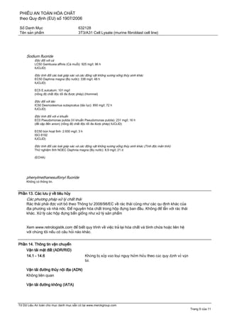 PHIẾU AN TOÀN HÓA CHẤT
theo Quy định (EU) số 1907/2006
Số Danh Mục 632128
Tên sản phẩm 3T3/A31 Cell Lysate (murine fibroblast cell line)
Tờ Dữ Liệu An toàn cho mục danh mục sẵn có tại www.merckgroup.com
Trang 9 của 11
Sodium fluoride
Độc đối với cá
LC50 Gambusia affinis (Cá muỗi): 925 mg/l; 96 h
IUCLID)
Độc tính đối các loài giáp xác và các động vật không xương sống thủy sinh khác
EC50 Daphnia magna (Bọ nước): 338 mg/l; 48 h
IUCLID)
EC5 E.sulcatum: 101 mg/l
(nồng độ chất độc tối đa được phép) (Hommel)
Độc đối với tảo
IC50 Desmodesmus subspicatus (tảo lục): 850 mg/l; 72 h
IUCLID)
Độc tính đối với vi khuẩn
EC0 Pseudomonas putida (Vi khuẩn Pseudomonas putida): 231 mg/l; 16 h
(đề cập đến anion) (nồng độ chất độc tối đa được phép) IUCLID)
EC50 bùn hoạt tính: 2.930 mg/l; 3 h
ISO 8192
IUCLID)
Độc tính đối các loài giáp xác và các động vật không xương sống thủy sinh khác (Tính độc mãn tính)
Thử nghiệm tĩnh NOEC Daphnia magna (Bọ nước): 8,9 mg/l; 21 d
(ECHA)
phenylmethanesulfonyl fluoride
Không có thông tin.
Phần 13. Các lưu ý về tiêu hủy
Các phương pháp xử lý chất thải
Rác thải phải đợc vứt bỏ theo Thông tư 2008/98/EC về rác thải cũng như các qu định khác của
địa phương và nhà nớc. Để nguyên hóa chất trong hộp đựng ban đầu. Không để lẫn với rác thải
khác. Xử lý các hộp đựng bẩn giống như xử lý sản phẩm
Xem www.retrologistik.com để biết quy trình về việc trả lại hóa chất và bình chứa hoặc liên hệ
với chúng tôi nếu có câu hỏi nào khác.
Phần 14. Thông tin vận chuyển
Vận tải mặt đất (ADR/RID)
14.1 - 14.6 Không bị xếp vào loại nguy hiểm hiểu theo các quy định về vận
tải.
Vận tải đường thủy nội địa (ADN)
Không liên quan
Vận tải đường không (IATA)
 