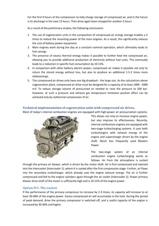 For the first 9 hours of the compressors to fully charge storage of compressed air, and in the future
is its discharge in the next 13 hours. Then drive again been charged for another 2 hours.
As a result of the preliminary studies, the following conclusions:
1. The use of cogeneration units in the composition of compressed air energy storage enables a 2
times to reduce the mounting power of the main engines. As a result, this significantly reduces
the cost of battery power equipment.
2. Main engines work during the day at a constant nominal operation, which ultimately leads to
fuel savings.
3. The presence of excess thermal energy makes it possible to further heat the compressed air,
allowing you to provide additional production of electricity without fuel costs. This eventually
leads to a reduction in specific fuel consumption by 10-15%.
4. In comparison with other battery electric power, compressed air makes it possible not only to
return the stored energy without loss, but also to produce an additional 1.5-2 times more
elektoenergii.
5. The compressed air drives only have one big drawback - the large size. As the calculations above
cogeneration plant, compressed air drive must be designed for a capacity of at least 1000 - 5000
m3. To reduce storage volume of pressurized air needed to raise the pressure to 200 bar.
However, at such a pressure and exhaust gas temperature limitation positive effect can be
achieved only by isothermal compression of air.
Technical implementation of cogeneration units with compressed air drives.
Most of today's internal combustion engines are equipped with high-power air pressurization systems.
This allows not only to increase engine power,
but also improve its effectiveness. Recently,
internal combustion engines are equipped with
two-stage turbocharging systems. It uses both
turbochargers with exhaust energy of the
engine and supercharger driven by the engine
shaft. Much less frequently used Blowers
Power.
The two-stage system of an internal
combustion engine turbocharging works as
follows. Air from the atmosphere is sucked
through the primary air blower, which is driven by the motor shaft. Air is first compressed and injected
into the intercooler (Intercooler 1), where it is cooled after the first compression stage. Further, air flows
into the secondary turbocharger, which already uses the engine exhaust energy. The air is further
compressed and fed to the engine cylinders again through the air cooler (Intercooler 2). Power primary
blower drive shaft of the motor is sufficiently high and is 10-15% of the engine power.
Option №1. The easiest.
If the performance of the primary compressor to increase by 2-3 times, its capacity will increase to at
least 30-40% of the engine power. Excess compressed air will accumulate in the tank. During the period
of peak demand, drive the primary compressor is switched off, and a useful capacity of the engine is
increased by 30-40% and higher.
 