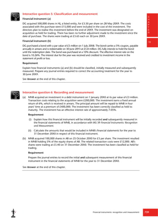 Financial instruments: recognition and measurement 739
C
H
A
P
T
E
R
16
Interactive question 5: Classification and measurement
Financial instrument (a)
DG acquired 500,000 shares in HJ, a listed entity, for £3.50 per share on 28 May 20X9. The costs
associated with the purchase were £15,000 and were included in the cost of the investment. The
directors plan to realise this investment before the end of 20X9. The investment was designated on
acquisition as held for trading. There has been no further adjustment made to the investment since the
date of purchase. The shares were trading at £3.65 each on 30 June 20X9.
Financial instrument (b)
DG purchased a bond with a par value of £5 million on 1 July 20X8. The bond carries a 5% coupon, payable
annually in arrears and is redeemable on 30 June 20Y3 at £5.8 million. DG fully intends to hold the bond
until the redemption date. The bond was purchased at a 10% discount. The effective interest rate on the
bond is 10.26%. The interest due for the year was received and credited to investment income in the
statement of profit or loss.
Requirement
Explain how financial instruments (a) and (b) should be classified, initially measured and subsequently
measured. Prepare any journal entries required to correct the accounting treatment for the year to
30 June 20X9.
See Answer at the end of this chapter.
Interactive question 6: Recording and measurement
(a) MNB acquired an investment in a debt instrument on 1 January 20X0 at its par value of £3 million.
Transaction costs relating to the acquisition were £200,000. The investment earns a fixed annual
return of 6%, which is received in arrears. The principal amount will be repaid to MNB in four
years' time at a premium of £400,000. The investment has been correctly classified as held to
maturity. The investment has an effective interest rate of approximately 7.05%.
Requirement
(i) Explain how this financial instrument will be initially recorded and subsequently measured in
the financial statements of MNB, in accordance with IAS 39 Financial Instruments: Recognition
and Measurement.
(ii) Calculate the amounts that would be included in MNB's financial statements for the year to
31 December 20X0 in respect of this financial instrument.
(b) MNB acquired 100,000 shares in AB on 25 October 20X0 for £3 per share. The investment resulted
in MNB holding 5% of the equity shares of AB. The related transaction costs were £12,000. AB's
shares were trading at £3.40 on 31 December 20X0. The investment has been classified as held for
trading.
Requirement
Prepare the journal entries to record the initial and subsequent measurement of this financial
instrument in the financial statements of MNB for the year to 31 December 20X0.
See Answer at the end of this chapter.
 