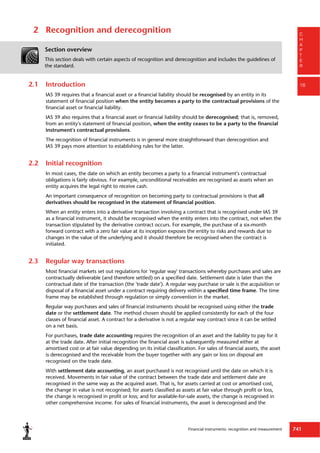 Financial instruments: recognition and measurement 741
C
H
A
P
T
E
R
16
2 Recognition and derecognition
Section overview
This section deals with certain aspects of recognition and derecognition and includes the guidelines of
the standard.
2.1 Introduction
IAS 39 requires that a financial asset or a financial liability should be recognised by an entity in its
statement of financial position when the entity becomes a party to the contractual provisions of the
financial asset or financial liability.
IAS 39 also requires that a financial asset or financial liability should be derecognised; that is, removed,
from an entity's statement of financial position, when the entity ceases to be a party to the financial
instrument's contractual provisions.
The recognition of financial instruments is in general more straightforward than derecognition and
IAS 39 pays more attention to establishing rules for the latter.
2.2 Initial recognition
In most cases, the date on which an entity becomes a party to a financial instrument's contractual
obligations is fairly obvious. For example, unconditional receivables are recognised as assets when an
entity acquires the legal right to receive cash.
An important consequence of recognition on becoming party to contractual provisions is that all
derivatives should be recognised in the statement of financial position.
When an entity enters into a derivative transaction involving a contract that is recognised under IAS 39
as a financial instrument, it should be recognised when the entity enters into the contract, not when the
transaction stipulated by the derivative contract occurs. For example, the purchase of a six-month
forward contract with a zero fair value at its inception exposes the entity to risks and rewards due to
changes in the value of the underlying and it should therefore be recognised when the contract is
initiated.
2.3 Regular way transactions
Most financial markets set out regulations for 'regular way' transactions whereby purchases and sales are
contractually deliverable (and therefore settled) on a specified date. Settlement date is later than the
contractual date of the transaction (the 'trade date'). A regular way purchase or sale is the acquisition or
disposal of a financial asset under a contract requiring delivery within a specified time frame. The time
frame may be established through regulation or simply convention in the market.
Regular way purchases and sales of financial instruments should be recognised using either the trade
date or the settlement date. The method chosen should be applied consistently for each of the four
classes of financial asset. A contract for a derivative is not a regular way contract since it can be settled
on a net basis.
For purchases, trade date accounting requires the recognition of an asset and the liability to pay for it
at the trade date. After initial recognition the financial asset is subsequently measured either at
amortised cost or at fair value depending on its initial classification. For sales of financial assets, the asset
is derecognised and the receivable from the buyer together with any gain or loss on disposal are
recognised on the trade date.
With settlement date accounting, an asset purchased is not recognised until the date on which it is
received. Movements in fair value of the contract between the trade date and settlement date are
recognised in the same way as the acquired asset. That is, for assets carried at cost or amortised cost,
the change in value is not recognised; for assets classified as assets at fair value through profit or loss,
the change is recognised in profit or loss; and for available-for-sale assets, the change is recognised in
other comprehensive income. For sales of financial instruments, the asset is derecognised and the
 