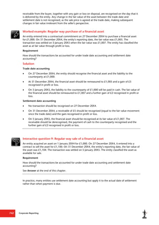 Corporate Reporting
742
receivable from the buyer, together with any gain or loss on disposal, are recognised on the day that it
is delivered by the entity. Any change in the fair value of the asset between the trade date and
settlement date is not recognised, as the sale price is agreed at the trade date, making subsequent
changes in fair value irrelevant from the seller's perspective.
Worked example: Regular way purchase of a financial asset
An entity entered into a contractual commitment on 27 December 20X4 to purchase a financial asset
for £1,000. On 31 December 20X4, the entity's reporting date, the fair value was £1,005. The
transaction was settled on 5 January 20X5 when the fair value was £1,007. The entity has classified the
asset as at fair value through profit or loss.
Requirement
How should the transactions be accounted for under trade date accounting and settlement date
accounting?
Solution
Trade date accounting
 On 27 December 20X4, the entity should recognise the financial asset and the liability to the
counterparty at £1,000.
 At 31 December 20X4, the financial asset should be remeasured to £1,005 and a gain of £5
recognised in profit or loss.
 On 5 January 20X5, the liability to the counterparty of £1,000 will be paid in cash. The fair value of
the financial asset should be remeasured to £1,007 and a further gain of £2 recognised in profit or
loss.
Settlement date accounting
 No transaction should be recognised on 27 December 20X4.
 On 31 December 20X4, a receivable of £5 should be recognised (equal to the fair value movement
since the trade date) and the gain recognised in profit or loss.
 On 5 January 20X5, the financial asset should be recognised at its fair value of £1,007. The
receivable should be derecognised, the payment of cash to the counterparty recognised and the
further gain of £2 recognised in profit or loss.
Interactive question 9: Regular way sale of a financial asset
An entity acquired an asset on 1 January 20X4 for £1,000. On 27 December 20X4, it entered into a
contract to sell the asset for £1,100. On 31 December 20X4, the entity's reporting date, the fair value of
the asset was £1,104. The transaction was settled on 5 January 20X5. The entity classified the asset as
available for sale.
Requirement
How should the transactions be accounted for under trade date accounting and settlement date
accounting?
See Answer at the end of this chapter.
In practice, many entities use settlement date accounting but apply it to the actual date of settlement
rather than when payment is due.
 