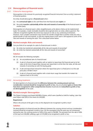 Financial instruments: recognition and measurement 743
C
H
A
P
T
E
R
16
2.4 Derecognition of financial assets
2.4.1 Criteria for derecognition
Derecognition is the removal of a previously recognised financial instrument from an entity's statement
of financial position.
An entity should derecognise a financial asset when:
(a) the contractual rights to the cash flows from the financial asset expire; or
(b) the entity transfers substantially all the risks and rewards of ownership of the financial asset to
another party.
Derecognition of a financial asset is often straightforward, as the above criteria can be implemented
easily. For example, a trade receivable should be derecognised when an entity collects payment. The
collection of payment signifies the end of any exposure to risks or any continuing involvement.
However, more complex transactions may involve the transfer of legal title to another entity but only a
partial transfer of risks and rewards, so that the original owner of the asset is still exposed to some of the
risks and rewards of owning the asset. This is discussed further below.
Worked example: Risks and rewards
Can you think of an example of a sale of a financial asset in which:
(a) An entity has transferred substantially all the risks and rewards of ownership?
(b) An entity has retained substantially all the risks and rewards of ownership?
Solution
IAS 39 includes the following examples:
(a) (i) An unconditional sale of a financial asset
(ii) A sale of a financial asset together with an option to repurchase the financial asset at its fair
value at the time of repurchase; because any repurchase is at the then fair value, all risks and
rewards of ownership are with the buying party
(b) (i) A sale and repurchase transaction where the repurchase price is a fixed price or at the sale
price plus a lender's return
(ii) A sale of a financial asset together with a total return swap that transfers the market risk
exposure back to the entity
2.4.2 Accounting treatment
On derecognition of a financial asset the difference between the carrying amount and any
consideration received should be recognised in profit or loss. Any accumulated gains or losses that
have been recognised in other comprehensive income should also be reclassified to profit or loss
on derecognition of the asset.
Worked example: Derecognition
The Polyact Company purchased £60,000 of shares, which were classified as held for trading. Later that
year Polyact sold 50% of the shares for £40,000.
Requirement
What is the amount of the gain or loss on the disposal to be recognised in profit or loss?
Solution
On derecognition of a financial asset the difference between the carrying amount and any consideration
received should be recognised in profit or loss. On the assumption that the asset was not remeasured
during the year, the carrying amount of 50% of the asset is £30,000. The proceeds from the sale of 50%
of the asset are £40,000, yielding a gain of £10,000 to be recognised in profit or loss.
 