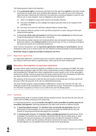 Financial instruments: recognition and measurement 745
C
H
A
P
T
E
R
16
The following points relate to this flowchart:
(a) If the contractual rights to receive the cash flows from the asset have expired or have been wholly
transferred, the whole of the asset should be derecognised. This is also the case if the contractual
rights have been retained by the entity but it has assumed a contractual obligation to pay the cash
flows to one or more recipients. Such an obligation is only assumed if:
(i) there is no obligation to pay unless amounts are actually collected;
(ii) the entity is forbidden to sell or pledge the original asset other than to the recipient of the
cash flows; and
(iii) the entity must remit the cash flows collected without material delay.
(b) If an entity has sold just a portion of the cash flows arising from an asset, only part of the asset
should be derecognised.
(c) If substantially all the risks and rewards of ownership have been transferred, the financial asset
should be derecognised; if they have not, it should not.
(d) If the entity has neither retained nor transferred all the risks and rewards of ownership, it should
determine whether it has retained control of the financial asset. If it has, it continues to recognise
the asset to the extent of its continuing involvement.
Some common transactions, such as repurchase agreements, factoring and securitisations, that are
employed in order to try to remove assets from the statement of financial position are discussed below.
Remember always to apply the principle of substance over form.
2.4.4 Repurchase agreements
In a repurchase agreement, a financial asset such as a bond is sold with a simultaneous agreement to
buy it back at some future date at a specified price, which may be the future market price.
Illustration: Derecognition of repurchase agreement
An entity sold an equity investment classified as available for sale to a counterparty for £840. The entity
had previously recognised a gain of £100 in other comprehensive income in respect of this investment
and reclassified this £100 gain from other comprehensive income to profit or loss. On the same date it
entered into a 60-day contract to repurchase the equity investment from the counterparty for £855 less
any equity distributions received by the counterparty during the 60-day period.
The substance of the transaction is that the risks and rewards of ownership have not been transferred,
because in effect the proceeds of the sale are collateralised borrowing.
The entity should recognise a financial liability of £840 when it receives the cash from the 'sale'. The
£100 gain should not be reclassified from other comprehensive income. The premium on repurchase of
£15 should be recognised as a finance cost in profit or loss over the 60-day period.
2.4.5 Factoring
Factoring activity tends to increase as banks become reluctant to lend. This has been the case since the
credit crunch of 2008, continuing to the present day.
In a factoring transaction, one party transfers the right to some receivables to another party for an
immediate cash payment. Factoring arrangements are either with recourse or without recourse.
(a) In factoring without recourse, the transferor does not provide any guarantees about the
performance of the receivables. In such a transaction the entity has transferred the risks and
rewards of ownership and should derecognise the receivables.
(b) In factoring with recourse, the transferor fully or partially guarantees the performance of the
receivables. The transferor has not therefore transferred fully the risks to another party. In most
factoring with recourse transactions, the transferor does not allow the transferee to sell the
receivables, in which case the transferor still retains control over the asset. In this case the criteria
for derecognition are not satisfied and the asset should not be derecognised.
 