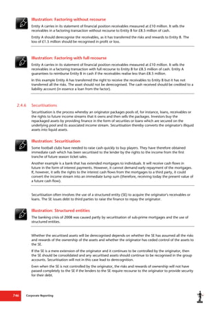 Corporate Reporting
746
Illustration: Factoring without recourse
Entity A carries in its statement of financial position receivables measured at £10 million. It sells the
receivables in a factoring transaction without recourse to Entity B for £8.5 million of cash.
Entity A should derecognise the receivables, as it has transferred the risks and rewards to Entity B. The
loss of £1.5 million should be recognised in profit or loss.
Illustration: Factoring with full recourse
Entity A carries in its statement of financial position receivables measured at £10 million. It sells the
receivables in a factoring transaction with full recourse to Entity B for £8.5 million of cash. Entity A
guarantees to reimburse Entity B in cash if the receivables realise less than £8.5 million.
In this example Entity A has transferred the right to receive the receivables to Entity B but it has not
transferred all the risks. The asset should not be derecognised. The cash received should be credited to a
liability account (in essence a loan from the factor).
2.4.6 Securitisations
Securitisation is the process whereby an originator packages pools of, for instance, loans, receivables or
the rights to future income streams that it owns and then sells the packages. Investors buy the
repackaged assets by providing finance in the form of securities or loans which are secured on the
underlying pool and its associated income stream. Securitisation thereby converts the originator's illiquid
assets into liquid assets.
Illustration: Securitisation
Some football clubs have needed to raise cash quickly to buy players. They have therefore obtained
immediate cash which has been securitised to the lender by the rights to the income from the first
tranche of future season ticket sales.
Another example is a bank that has extended mortgages to individuals. It will receive cash flows in
future in the form of interest payments. However, it cannot demand early repayment of the mortgages.
If, however, it sells the rights to the interest cash flows from the mortgages to a third party, it could
convert the income stream into an immediate lump sum (therefore, receiving today the present value of
a future cash flow).
Securitisation often involves the use of a structured entity (SE) to acquire the originator's receivables or
loans. The SE issues debt to third parties to raise the finance to repay the originator.
Illustration: Structured entities
The banking crisis of 2008 was caused partly by securitisation of sub-prime mortgages and the use of
structured entities.
Whether the securitised assets will be derecognised depends on whether the SE has assumed all the risks
and rewards of the ownership of the assets and whether the originator has ceded control of the assets to
the SE.
If the SE is a mere extension of the originator and it continues to be controlled by the originator, then
the SE should be consolidated and any securitised assets should continue to be recognised in the group
accounts. Securitisation will not in this case lead to derecognition.
Even when the SE is not controlled by the originator, the risks and rewards of ownership will not have
passed completely to the SE if the lenders to the SE require recourse to the originator to provide security
for their debt.
 