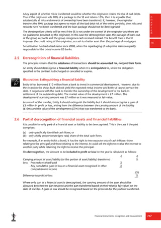 Financial instruments: recognition and measurement 747
C
H
A
P
T
E
R
16
A key aspect of whether risk is transferred would be whether the originator retains the risk of bad debts.
Thus if the originator sells 90% of a package to the SE and retains 10%, then it is arguable that
substantially all risks and rewards of ownership have been transferred. If, however, the originator
transfers the 90% package but agrees to retain all the bad debt risk of the entire portfolio, then risks and
rewards have not been transferred and the loan package should not be derecognised.
The derecognition criteria will be met if the SE is not under the control of the originator and there are
no guarantees provided by the originator. In this case the derecognition takes the package of loans out
of the group accounts and the group recognises cash received instead. The benefit then is that it
improves the credit rating of the originator, as cash is a better asset than the package of mortgages.
Securitisation has had a bad name since 2008, when the repackaging of sub-prime loans was partly
responsible for the crises in some US banks.
2.5 Derecognition of financial liabilities
The principle remains that the substance of transactions should be accounted for, not just their form.
An entity should derecognise a financial liability when it is extinguished ie, when the obligation
specified in the contract is discharged or cancelled or expires.
Illustration: Extinguishing a financial liability
Entity A has borrowed £10 million from a bank to invest in commercial development. However, due to
the recession the shops built did not yield the expected rental income and Entity A cannot service the
debt. It negotiates with the bank to transfer the ownership of the development to the bank in
settlement of the outstanding debt. The market value of the development is £7 million. The
development's carrying amount was £7 million as it was measured at fair value.
As a result of the transfer, Entity A should extinguish the liability but it should also recognise a gain of
£3 million in profit or loss, arising from the difference between the carrying amount of the liability
(£10m) and the value of the development (£7m) that was transferred to the bank.
2.6 Partial derecognition of financial assets and financial liabilities
It is possible for only part of a financial asset or liability to be derecognised. This is the case if the part
comprises:
(a) only specifically identified cash flows; or
(b) only a fully proportionate (pro rata) share of the total cash flows.
For example, if an entity holds a bond, it has the right to two separate sets of cash inflows: those
relating to the principal and those relating to the interest. It could sell the right to receive the interest to
another party while retaining the right to receive the principal.
On derecognition, the amount to be included in profit or loss for the year is calculated as follows:
£ £
Carrying amount of asset/liability (or the portion of asset/liability) transferred X
Less: Proceeds received/paid X
Any cumulative gain or loss on a financial asset recognised in other
comprehensive income
X
(X)
Difference to profit or loss X
Where only part of a financial asset is derecognised, the carrying amount of the asset should be
allocated between the part retained and the part transferred based on their relative fair values on the
date of transfer. A gain or loss should be recognised based on the proceeds for the portion transferred.
 