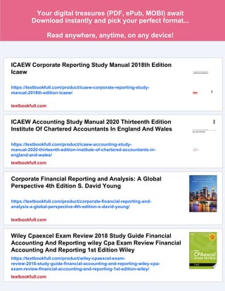 Your digital treasures (PDF, ePub, MOBI) await
Download instantly and pick your perfect format...
Read anywhere, anytime, on any device!
ICAEW Corporate Reporting Study Manual 2018th Edition
Icaew
https://textbookfull.com/product/icaew-corporate-reporting-study-
manual-2018th-edition-icaew/
textbookfull.com
ICAEW Accounting Study Manual 2020 Thirteenth Edition
Institute Of Chartered Accountants In England And Wales
https://textbookfull.com/product/icaew-accounting-study-
manual-2020-thirteenth-edition-institute-of-chartered-accountants-in-
england-and-wales/
textbookfull.com
Corporate Financial Reporting and Analysis: A Global
Perspective 4th Edition S. David Young
https://textbookfull.com/product/corporate-financial-reporting-and-
analysis-a-global-perspective-4th-edition-s-david-young/
textbookfull.com
Wiley Cpaexcel Exam Review 2018 Study Guide Financial
Accounting And Reporting wiley Cpa Exam Review Financial
Accounting And Reporting 1st Edition Wiley
https://textbookfull.com/product/wiley-cpaexcel-exam-
review-2018-study-guide-financial-accounting-and-reporting-wiley-cpa-
exam-review-financial-accounting-and-reporting-1st-edition-wiley/
textbookfull.com
 