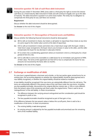Corporate Reporting
748
Interactive question 10: Sale of cash flows debt instrument
During the year ended 31 December 20X0, Jones sold to a third party the right to receive the interest
cash flows on a fixed maturity debt instrument it holds and will continue to legally own up to the date
of maturity. The debt instrument is quoted in an active stock market. The entity has no obligation to
compensate the third party for any cash flows not received.
Requirement
Discuss whether the debt instrument should be derecognised.
See Answer at the end of this chapter.
Interactive question 11: Derecognition of financial assets and liabilities
Discuss whether the following financial instruments should be derecognised.
(a) AB Co sells an investment in shares, but retains a call option to repurchase those shares at any time
at a price equal to the market value current at the date of repurchase.
(b) CD Co sells an investment in shares and enters into a 'total return swap' with the buyer. Under a
'total return swap' arrangement, the buyer returns any increases in value to the seller, and the seller
compensates the buyer for any decrease in value plus interest.
(c) EF Co enters into a stocklending agreement where an investment is lent to a third party for a fixed
period of time for a fee.
(d) GH Co sells title to some of its receivables to a debt factor for an immediate cash payment of 90%
of their value. The terms of the agreement are that GH Co has to compensate the factor for any
amounts not recovered by the factor after six months.
See Answer at the end of this chapter.
2.7 Exchange or modification of debt
If a new loan is agreed between a borrower and a lender, or the two parties agree revised terms for an
existing loan, the accounting depends on whether the original liability should be derecognised and a
new liability recognised, or whether the original liability should be treated as modified.
A new liability should be recognised if the new terms are substantially different from the old terms. The
terms are substantially different if the present value of the cash flows under the new terms, including
any fees payable/receivable, discounted at the original effective interest rate, is 10% or more different
from the present value of the remaining cash flows under the original terms. There is said to be an
'extinguishment' of the old liability. In these circumstances:
 The difference between the carrying amount extinguished and the consideration paid should be
recognised in profit or loss.
 The fees payable/receivable should be recognised as part of that gain or loss.
If the difference between the two present values is below this cut-off point, there is said to be a
modification of the terms. In these circumstances:
 The existing liability is not derecognised.
 Its carrying amount is adjusted by the fees payable/receivable and amortised over the remaining
term of the modified liability.
 