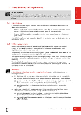 Financial instruments: recognition and measurement 749
C
H
A
P
T
E
R
16
3 Measurement and impairment
Section overview
This section deals with certain aspects of initial and subsequent measurement of financial instruments,
especially the treatment of transaction costs and of valuation methods when fair values are not
available.
3.1 Introduction
It was noted earlier that financial assets and financial liabilities should initially be measured at fair
value (cost). Subsequently:
 Financial assets should be remeasured to fair value, unless they are loans and receivables, held-to-
maturity investments or financial assets whose value cannot be reliably measured.
 Financial liabilities should be remeasured to amortised cost unless they are at fair value through
profit or loss.
Note: IFRS 9 modifies the rules (see section 7) but IAS 39 remains the extant standard, so you need to
know the IAS 39 rules.
3.2 Initial measurement
Financial instruments should initially be measured at the fair value of the consideration given or
received (ie, cost) plus (in most cases) transaction costs that are directly attributable to the
acquisition or issue of the financial instrument.
The exception to this rule is where a financial instrument is at fair value through profit or loss. In this
case transaction costs are immediately recognised in profit or loss.
The fair value of the consideration is normally the transaction price or market prices. If market prices are
not reliable, the fair value may be estimated using a valuation technique (for example, by discounting
cash flows).
The categories for financial instruments are important because they determine how a particular
instrument should be measured subsequent to initial recognition. The definitions given in section 1 of
this chapter are now set in fuller detail.
Definitions
A financial asset or liability at fair value through profit or loss is one which meets either of the
following conditions:
(a) It is classified as held for trading. A financial asset or liability is classified as held for trading if it is:
(i) acquired or incurred principally for the purpose of selling or repurchasing it in the near term;
(ii) part of a portfolio of identified financial instruments that are managed together and for which
there is evidence of a recent actual pattern of short-term profit-taking; or
(iii) a derivative (unless it is a designated and effective hedging instrument – see the next
chapter).
(b) Upon initial recognition it is designated by the entity as at fair value through profit or loss. An
entity may only use this designation in severely restricted circumstances ie,:
(i) where it eliminates or significantly reduces a measurement or recognition inconsistency
('accounting mismatch') that would otherwise arise; and
(ii) where a group of financial assets/liabilities is managed and its performance is evaluated on
a fair value basis.
 
