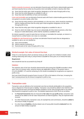 Corporate Reporting
750
Held-to-maturity investments are non-derivative financial assets with fixed or determinable payments
and fixed maturity that an entity has the positive intent and ability to hold to maturity other than:
(a) those that the entity upon initial recognition designates as at fair value through profit or loss;
(b) those that the entity designates as available for sale; or
(c) those that meet the definition of loans and receivables.
Loans and receivables are non-derivative financial assets with fixed or determinable payments that are
not quoted in an active market, other than:
(a) those that the entity intends to sell immediately or in the near term, which should be classified as
held for trading and those that the entity upon initial recognition designates as at fair value
through profit or loss;
(b) those that the entity upon initial recognition designates as available for sale; or
(c) those for which the holder may not recover substantially all of the initial investment, other than
because of credit deterioration, which shall be classified as available for sale.
An interest acquired in a pool of assets that are not loans or receivables (for example, an interest in a
mutual fund or a similar fund) is not a loan or a receivable.
Available-for-sale financial assets are those non-derivative financial assets that are designated as
available for sale or are not classified as:
(a) loans and receivables;
(b) held-to-maturity investments; or
(c) financial assets at fair value through profit or loss. (IAS 39)
Worked example: Fair value of interest-free loan
Entity A is a new business which can borrow money at 12%. As part of an initiative to build a closer
working relationship with Entity A, Entity B lends it £20,000 for three years on an interest-free basis.
Requirement
How should the loan be accounted for by Entity B?
Solution
The initial fair value of the loan should be determined by discounting the £20,000 receivable in three
years' time to its present value, using the interest rate applicable to Entity A. The present value is
£14,235 (20,000/1.12
3
) and the remaining £5,765 should immediately be recognised as an expense in
profit or loss.
Each year Entity B should recognise finance income of 12% on the balance of the loan, increasing the
loan's carrying amount by the amount recognised in profit or loss.
3.3 Transaction costs
Transaction costs are defined as the incremental costs that are directly attributable to the acquisition,
issue or disposal of a financial asset or liability. Transaction costs should be added to the initial fair value
except for financial assets and financial liabilities classified as at fair value through profit or loss where
they should be recognised in profit or loss. The detailed requirements of IAS 39 are set out below:
 For financial instruments that are measured at fair value through profit or loss, transaction costs
should not be added to the fair value measurement at initial recognition. They are expensed when
incurred.
 For other financial assets, transaction costs, for example fees and commissions, should be added to
the amount initially recognised.
 For other financial liabilities, directly related costs of issuing debt should be deducted from the
amount of debt initially recognised.
 
